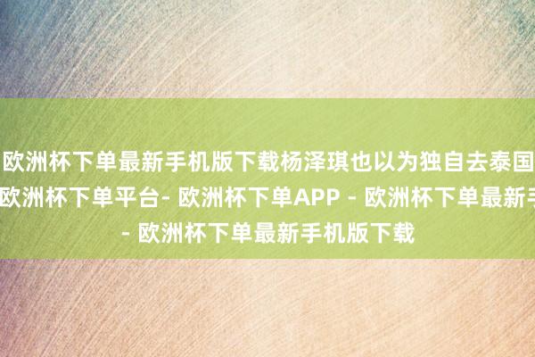 欧洲杯下单最新手机版下载杨泽琪也以为独自去泰国比拟危境-欧洲杯下单平台- 欧洲杯下单APP - 欧洲杯下单最新手机版下载