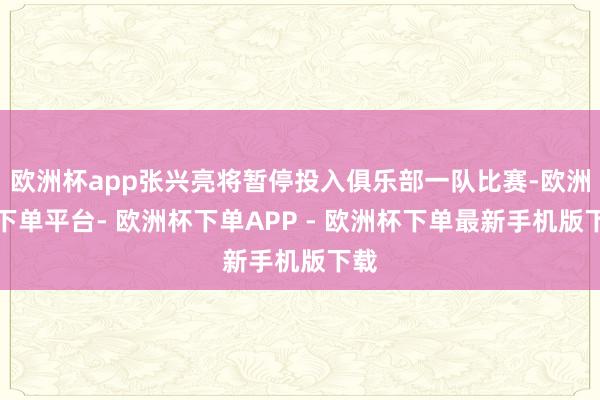 欧洲杯app张兴亮将暂停投入俱乐部一队比赛-欧洲杯下单平台- 欧洲杯下单APP - 欧洲杯下单最新手机版下载