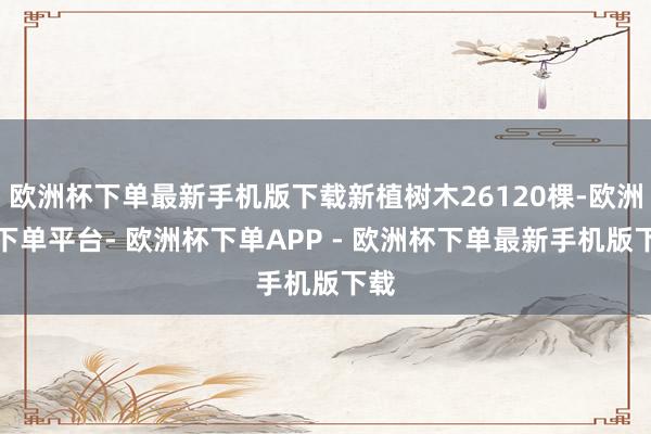 欧洲杯下单最新手机版下载新植树木26120棵-欧洲杯下单平台- 欧洲杯下单APP - 欧洲杯下单最新手机版下载