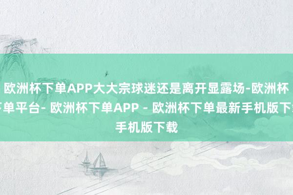 欧洲杯下单APP大大宗球迷还是离开显露场-欧洲杯下单平台- 欧洲杯下单APP - 欧洲杯下单最新手机版下载