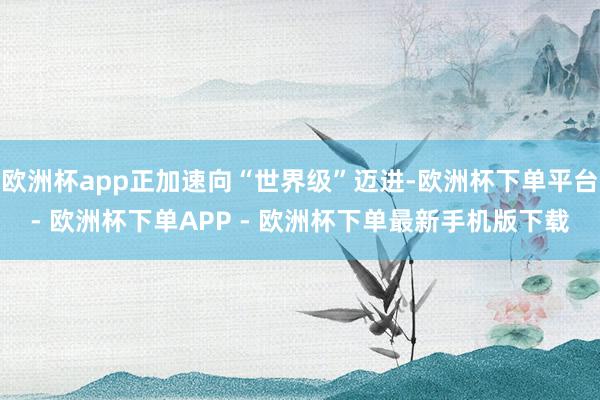 欧洲杯app正加速向“世界级”迈进-欧洲杯下单平台- 欧洲杯下单APP - 欧洲杯下单最新手机版下载