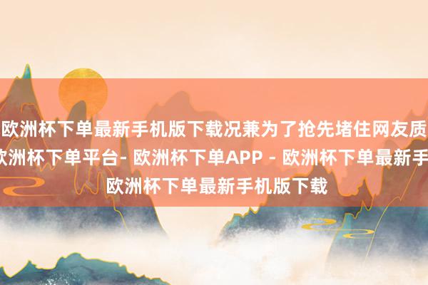 欧洲杯下单最新手机版下载况兼为了抢先堵住网友质疑的嘴-欧洲杯下单平台- 欧洲杯下单APP - 欧洲杯下单最新手机版下载