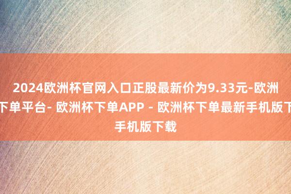 2024欧洲杯官网入口正股最新价为9.33元-欧洲杯下单平台- 欧洲杯下单APP - 欧洲杯下单最新手机版下载