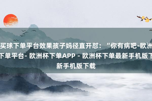 买球下单平台效果孩子妈径直开怼：“你有病吧-欧洲杯下单平台- 欧洲杯下单APP - 欧洲杯下单最新手机版下载