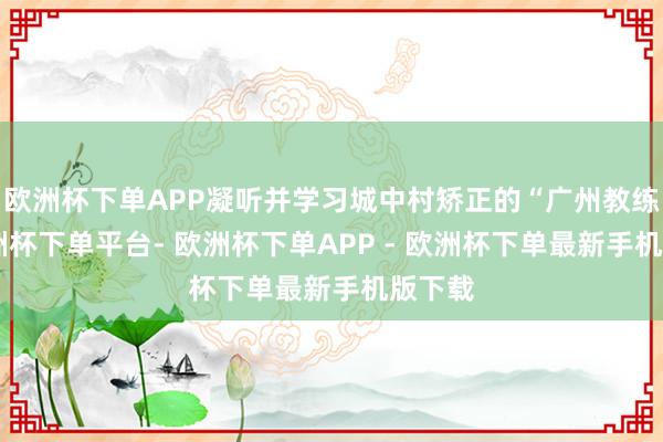 欧洲杯下单APP凝听并学习城中村矫正的“广州教练”-欧洲杯下单平台- 欧洲杯下单APP - 欧洲杯下单最新手机版下载