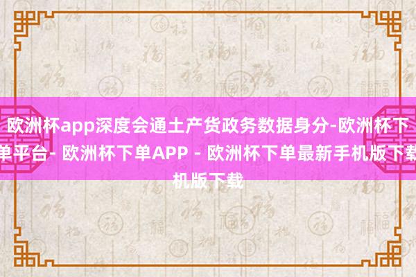 欧洲杯app深度会通土产货政务数据身分-欧洲杯下单平台- 欧洲杯下单APP - 欧洲杯下单最新手机版下载