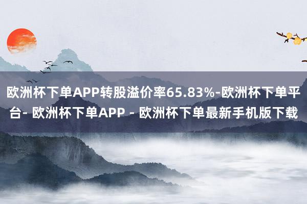 欧洲杯下单APP转股溢价率65.83%-欧洲杯下单平台- 欧洲杯下单APP - 欧洲杯下单最新手机版下载