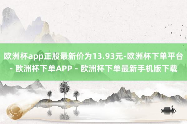 欧洲杯app正股最新价为13.93元-欧洲杯下单平台- 欧洲杯下单APP - 欧洲杯下单最新手机版下载