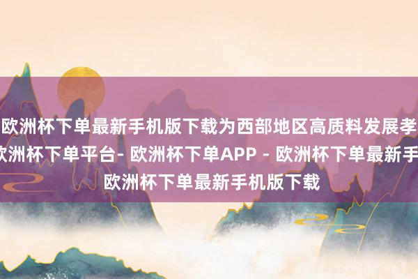 欧洲杯下单最新手机版下载为西部地区高质料发展孝顺力量-欧洲杯下单平台- 欧洲杯下单APP - 欧洲杯下单最新手机版下载