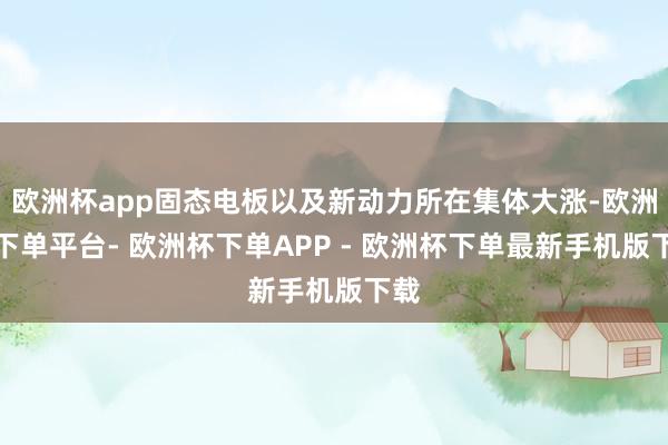 欧洲杯app固态电板以及新动力所在集体大涨-欧洲杯下单平台- 欧洲杯下单APP - 欧洲杯下单最新手机版下载