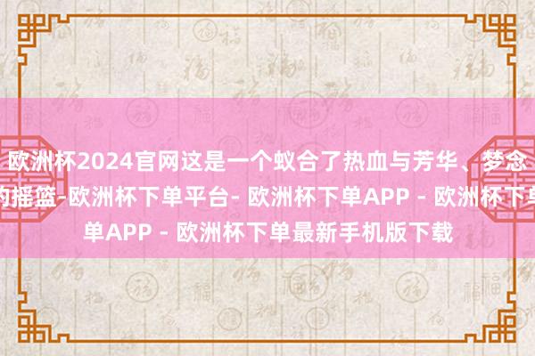 欧洲杯2024官网这是一个蚁合了热血与芳华、梦念念与东说念主才的摇篮-欧洲杯下单平台- 欧洲杯下单APP - 欧洲杯下单最新手机版下载