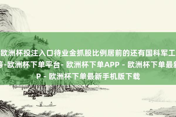 欧洲杯投注入口待业金抓股比例居前的还有国科军工、扬农化工等-欧洲杯下单平台- 欧洲杯下单APP - 欧洲杯下单最新手机版下载
