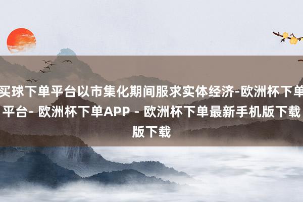 买球下单平台以市集化期间服求实体经济-欧洲杯下单平台- 欧洲杯下单APP - 欧洲杯下单最新手机版下载