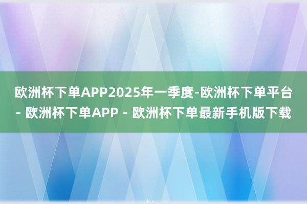 欧洲杯下单APP　　2025年一季度-欧洲杯下单平台- 欧洲杯下单APP - 欧洲杯下单最新手机版下载