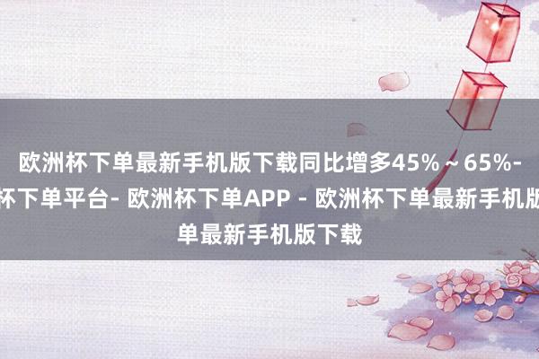 欧洲杯下单最新手机版下载同比增多45%～65%-欧洲杯下单平台- 欧洲杯下单APP - 欧洲杯下单最新手机版下载
