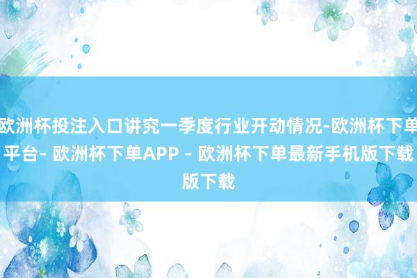 欧洲杯投注入口讲究一季度行业开动情况-欧洲杯下单平台- 欧洲杯下单APP - 欧洲杯下单最新手机版下载
