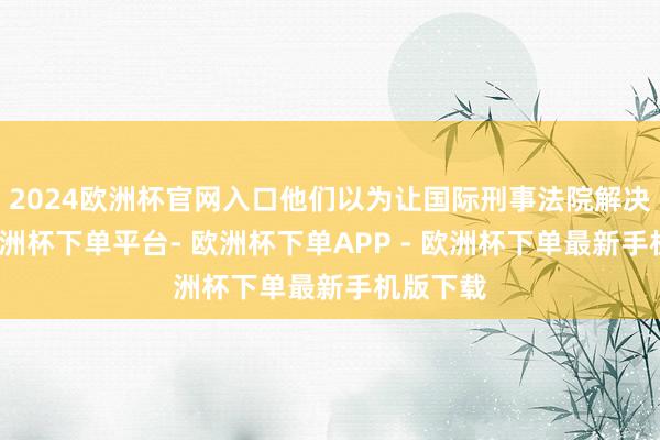 2024欧洲杯官网入口他们以为让国际刑事法院解决这事-欧洲杯下单平台- 欧洲杯下单APP - 欧洲杯下单最新手机版下载