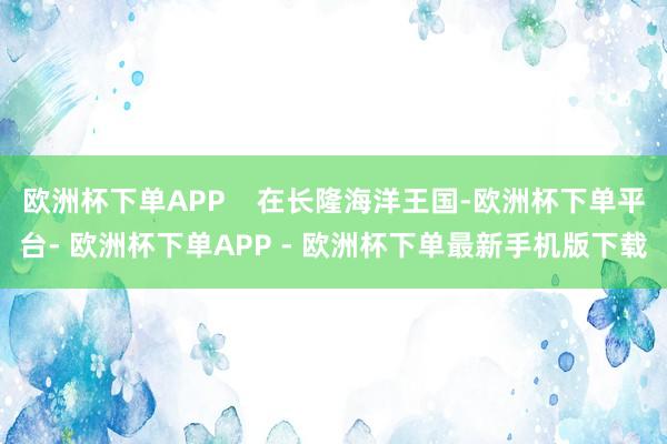 欧洲杯下单APP 在长隆海洋王国-欧洲杯下单平台- 欧洲杯下单APP - 欧洲杯下单最新手机版下载