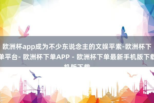 欧洲杯app成为不少东说念主的文娱平素-欧洲杯下单平台- 欧洲杯下单APP - 欧洲杯下单最新手机版下载