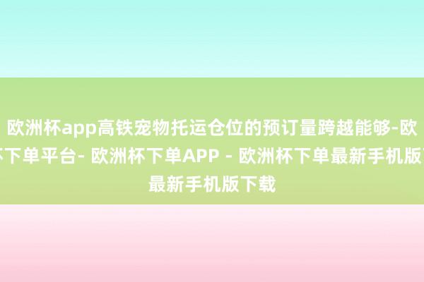 欧洲杯app高铁宠物托运仓位的预订量跨越能够-欧洲杯下单平台- 欧洲杯下单APP - 欧洲杯下单最新手机版下载