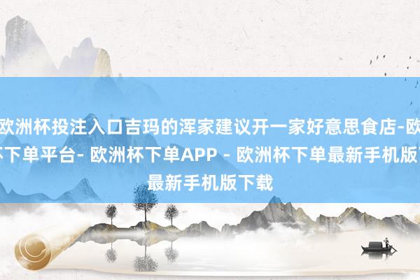 欧洲杯投注入口吉玛的浑家建议开一家好意思食店-欧洲杯下单平台- 欧洲杯下单APP - 欧洲杯下单最新手机版下载