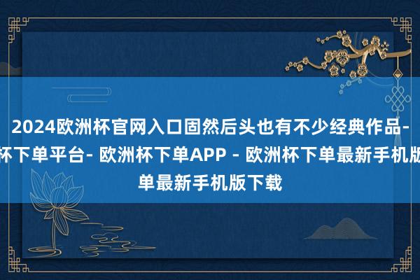2024欧洲杯官网入口固然后头也有不少经典作品-欧洲杯下单平台- 欧洲杯下单APP - 欧洲杯下单最新手机版下载