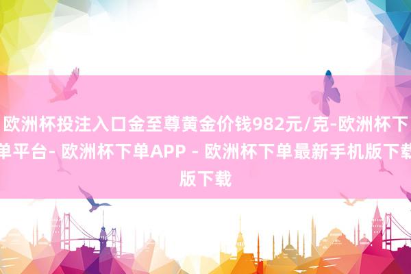 欧洲杯投注入口金至尊黄金价钱982元/克-欧洲杯下单平台- 欧洲杯下单APP - 欧洲杯下单最新手机版下载