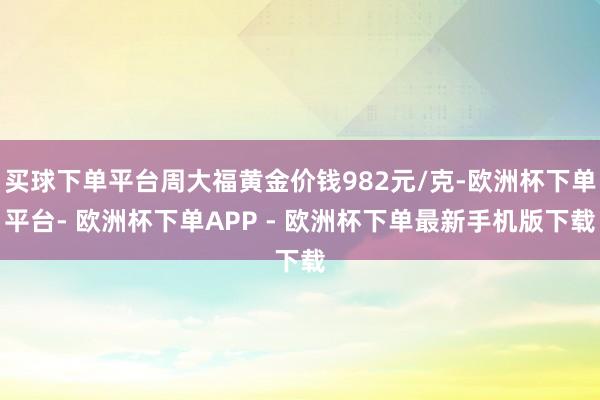 买球下单平台周大福黄金价钱982元/克-欧洲杯下单平台- 欧洲杯下单APP - 欧洲杯下单最新手机版下载