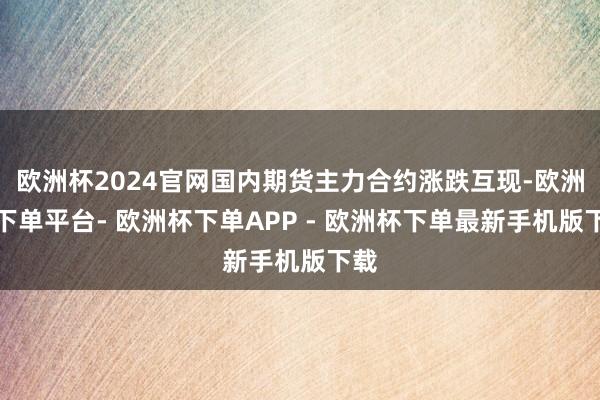 欧洲杯2024官网国内期货主力合约涨跌互现-欧洲杯下单平台- 欧洲杯下单APP - 欧洲杯下单最新手机版下载