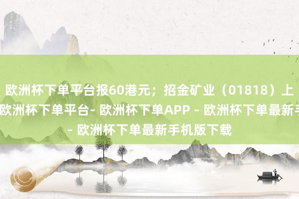 欧洲杯下单平台报60港元；招金矿业（01818）上升2.70%-欧洲杯下单平台- 欧洲杯下单APP - 欧洲杯下单最新手机版下载