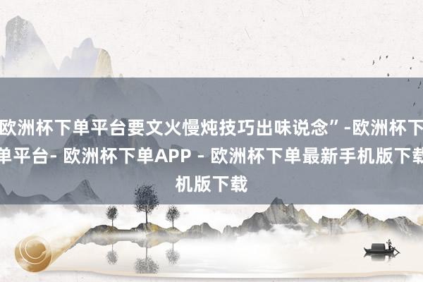 欧洲杯下单平台要文火慢炖技巧出味说念”-欧洲杯下单平台- 欧洲杯下单APP - 欧洲杯下单最新手机版下载