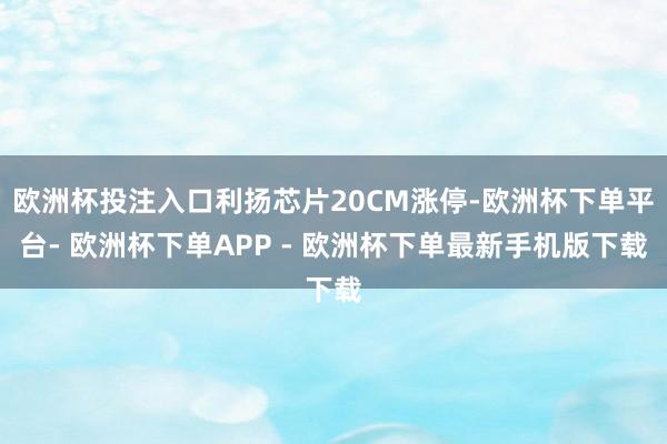 欧洲杯投注入口利扬芯片20CM涨停-欧洲杯下单平台- 欧洲杯下单APP - 欧洲杯下单最新手机版下载