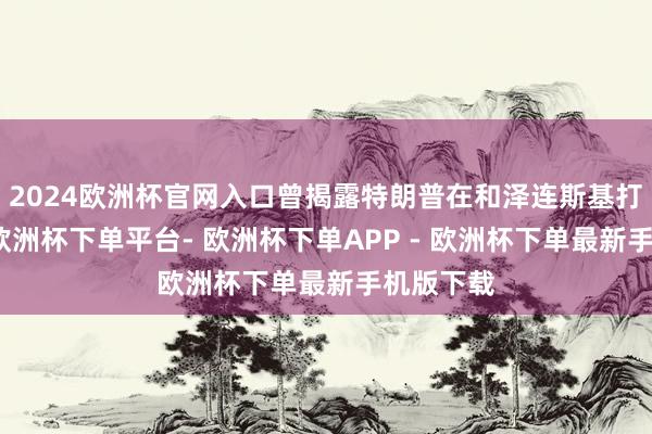 2024欧洲杯官网入口曾揭露特朗普在和泽连斯基打电话时-欧洲杯下单平台- 欧洲杯下单APP - 欧洲杯下单最新手机版下载
