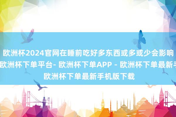 欧洲杯2024官网在睡前吃好多东西或多或少会影响就寝质地-欧洲杯下单平台- 欧洲杯下单APP - 欧洲杯下单最新手机版下载