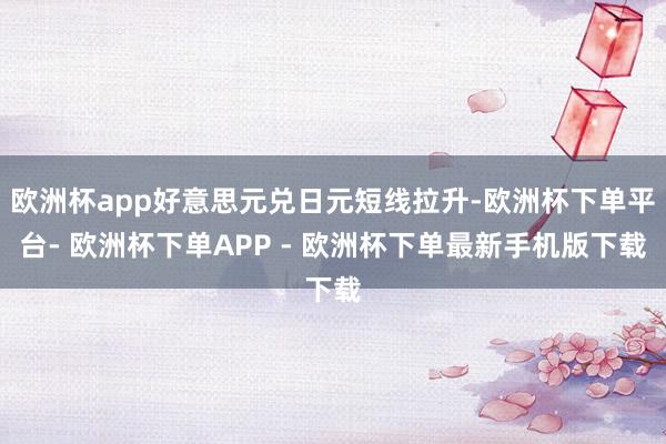 欧洲杯app好意思元兑日元短线拉升-欧洲杯下单平台- 欧洲杯下单APP - 欧洲杯下单最新手机版下载