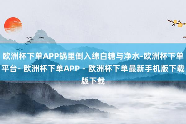欧洲杯下单APP锅里倒入绵白糖与净水-欧洲杯下单平台- 欧洲杯下单APP - 欧洲杯下单最新手机版下载