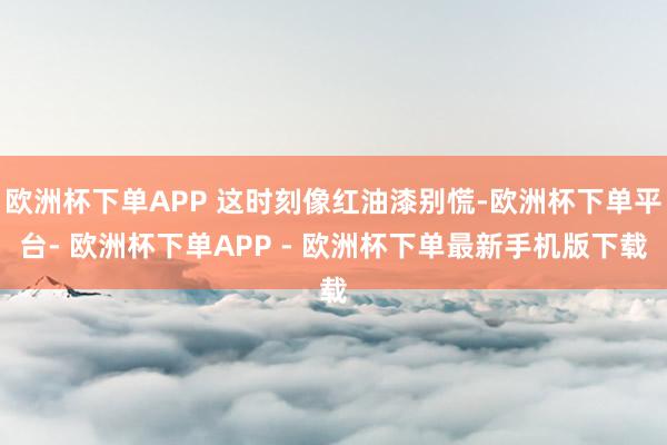 欧洲杯下单APP 这时刻像红油漆别慌-欧洲杯下单平台- 欧洲杯下单APP - 欧洲杯下单最新手机版下载