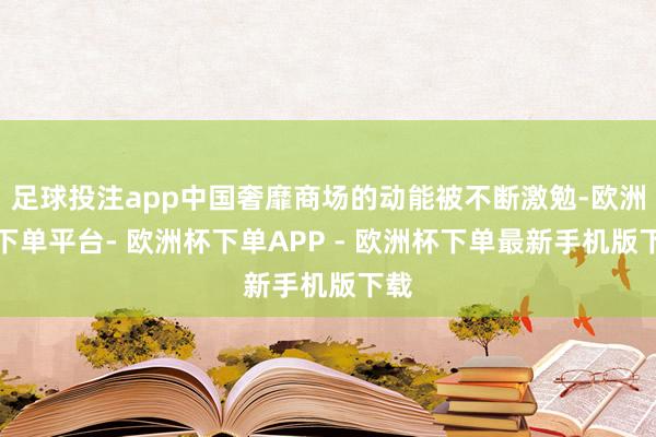 足球投注app中国奢靡商场的动能被不断激勉-欧洲杯下单平台- 欧洲杯下单APP - 欧洲杯下单最新手机版下载
