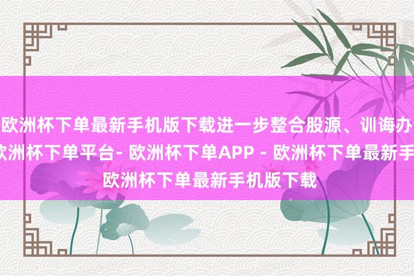 欧洲杯下单最新手机版下载进一步整合股源、训诲办事能级-欧洲杯下单平台- 欧洲杯下单APP - 欧洲杯下单最新手机版下载