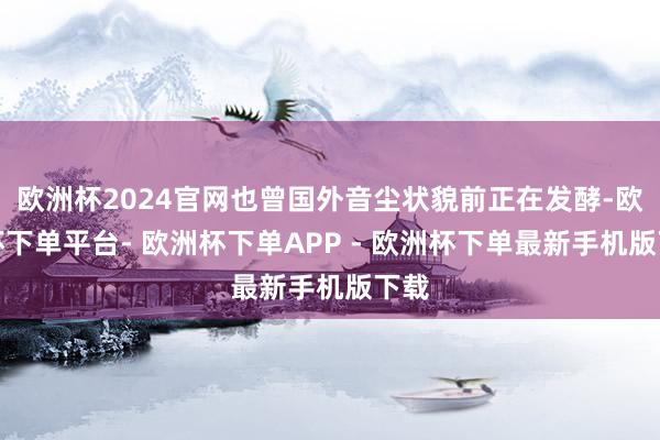 欧洲杯2024官网也曾国外音尘状貌前正在发酵-欧洲杯下单平台- 欧洲杯下单APP - 欧洲杯下单最新手机版下载