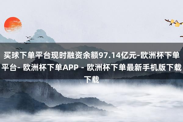 买球下单平台现时融资余额97.14亿元-欧洲杯下单平台- 欧洲杯下单APP - 欧洲杯下单最新手机版下载