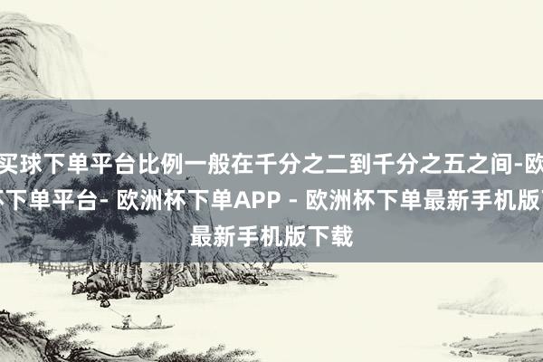 买球下单平台比例一般在千分之二到千分之五之间-欧洲杯下单平台- 欧洲杯下单APP - 欧洲杯下单最新手机版下载