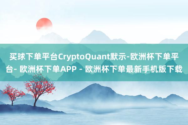 买球下单平台CryptoQuant默示-欧洲杯下单平台- 欧洲杯下单APP - 欧洲杯下单最新手机版下载