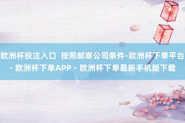 欧洲杯投注入口  按照邮寄公司条件-欧洲杯下单平台- 欧洲杯下单APP - 欧洲杯下单最新手机版下载