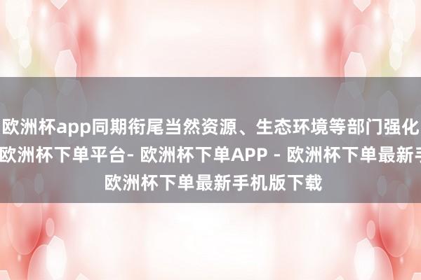 欧洲杯app同期衔尾当然资源、生态环境等部门强化身分保险-欧洲杯下单平台- 欧洲杯下单APP - 欧洲杯下单最新手机版下载