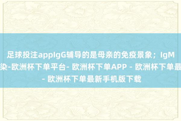 足球投注appIgG辅导的是母亲的免疫景象；IgM辅导是近期感染-欧洲杯下单平台- 欧洲杯下单APP - 欧洲杯下单最新手机版下载