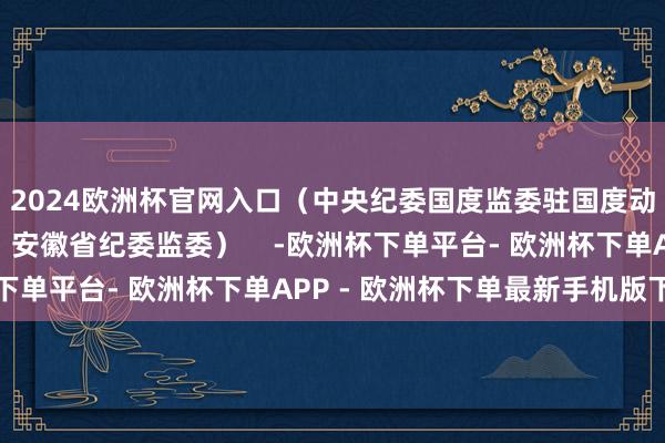 2024欧洲杯官网入口（中央纪委国度监委驻国度动力集团纪检监察组、安徽省纪委监委）    -欧洲杯下单平台- 欧洲杯下单APP - 欧洲杯下单最新手机版下载