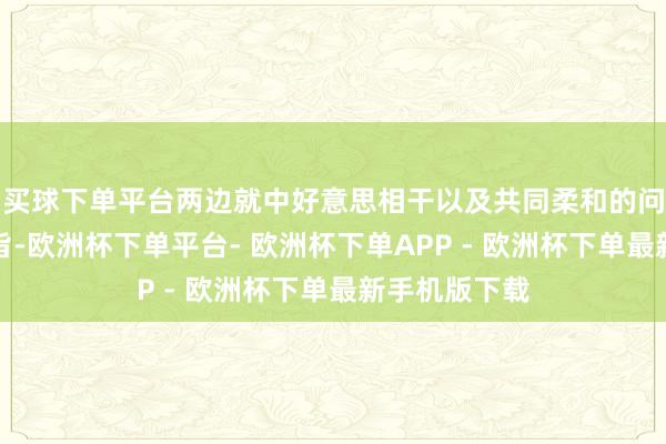 买球下单平台两边就中好意思相干以及共同柔和的问题交换了宗旨-欧洲杯下单平台- 欧洲杯下单APP - 欧洲杯下单最新手机版下载