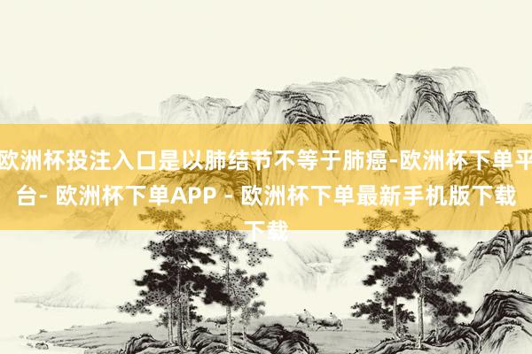 欧洲杯投注入口是以肺结节不等于肺癌-欧洲杯下单平台- 欧洲杯下单APP - 欧洲杯下单最新手机版下载