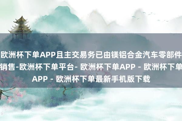 欧洲杯下单APP且主交易务已由镁铝合金汽车零部件等压铸产物出产销售-欧洲杯下单平台- 欧洲杯下单APP - 欧洲杯下单最新手机版下载